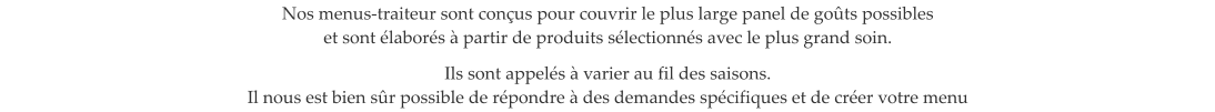 Nos menus-traiteur sont con�us pour couvrir le plus large panel de go�ts possibles  et sont �labor�s � partir de produits s�lectionn�s avec le plus grand soin.  Ils sont appel�s � varier au fil des saisons. Il nous est bien s�r possible de r�pondre � des demandes sp�cifiques et de cr�er votre menu