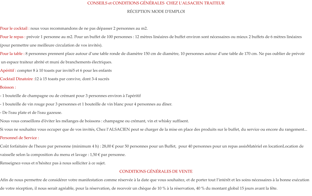 CONSEILS et CONDITIONS G�N�RALES  CHEZ L�ALSACIEN TRAITEUR R�CEPTION MODE D'EMPLOI  Pour le cocktail : nous vous recommandons de ne pas d�passer 2 personnes au m2.  Pour le repas : pr�voir 1 personne au m2. Pour un buffet de 100 personnes : 12 m�tres lin�aires de buffet environ sont n�cessaires ou mieux 2 buffets de 6 m�tres lin�aires (pour permettre une meilleure circulation de vos invit�s).  Pour la table : 8 personnes prennent place autour d�une table ronde de diam�tre 150 cm de diam�tre, 10 personnes autour d�une table de 170 cm. Ne pas oublier de pr�voir  un espace traiteur abrit� et muni de branchements �lectriques. Ap�ritif : compter 8 � 10 toasts par invit�5 et 6 pour les enfants Cocktail Dinatoire :12 � 15 toasts par convive, dont 3-4 sucr�s Boisson : - 1 bouteille de champagne ou de cr�mant pour 3 personnes environ � l�ap�ritif - 1 bouteille de vin rouge pour 3 personnes et 1 bouteille de vin blanc pour 4 personnes au d�ner. - De l�eau plate et de l�eau gazeuse.  Nous vous conseillons d��viter les m�langes de boissons : champagne ou cr�mant, vin et whisky suffisent. Si vous ne souhaitez vous occuper que de vos invit�s, Chez l�ALSACIEN peut se charger de la mise en place des produits sur le buffet, du service ou encore du rangement... Personnel de Service : Co�t forfaitaire de l'heure par personne (minimum 4 h) : 28,00 � pour 50 personnes pour un Buffet,  pour 40 personnes pour un repas assisMat�riel en locationLocation de vaisselle selon la composition du menu et lavage : 1,50 � par personne. Renseignez-vous et n'h�sitez pas � nous solliciter � ce sujet. CONDITIONS G�N�RALES DE VENTE Afin de nous permettre de consid�rer votre manifestation comme r�serv�e � la date que vous souhaitez, et de porter tout l�int�r�t et les soins n�cessaires � la bonne ex�cution de votre r�ception, il nous serait agr�able, pour la r�servation, de recevoir un ch�que de 10 % � la r�servation, 40 % du montant global 15 jours avant la f�te.