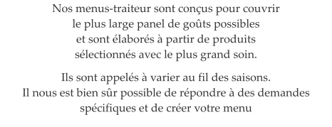 Nos menus-traiteur sont con�us pour couvrir  le plus large panel de go�ts possibles  et sont �labor�s � partir de produits  s�lectionn�s avec le plus grand soin.  Ils sont appel�s � varier au fil des saisons. Il nous est bien s�r possible de r�pondre � des demandes sp�cifiques et de cr�er votre menu