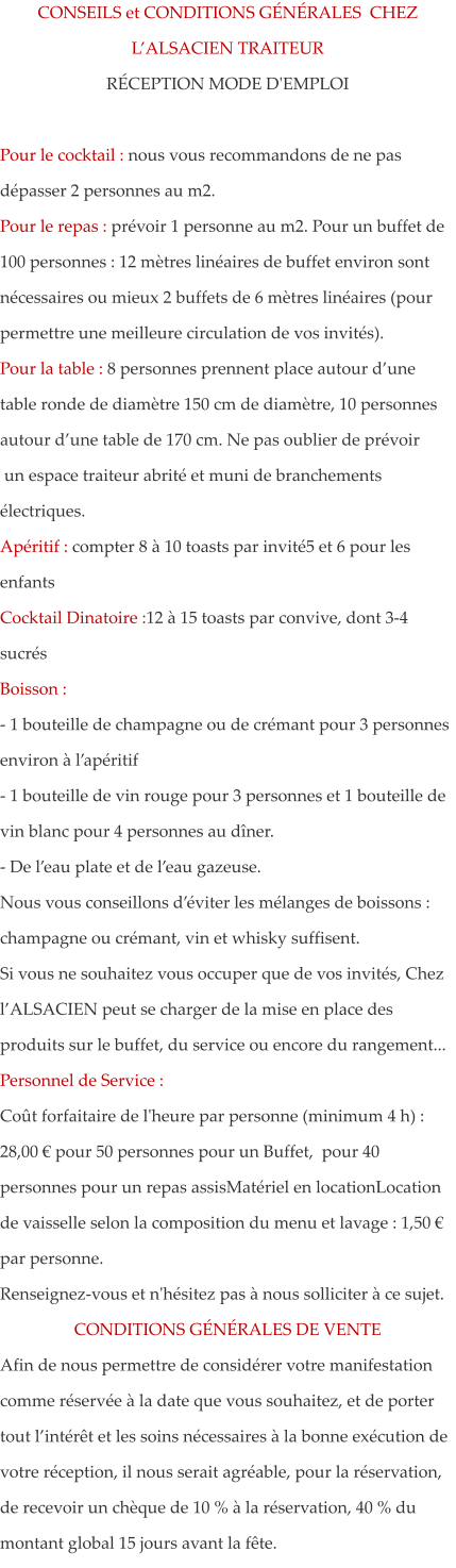 CONSEILS et CONDITIONS G�N�RALES  CHEZ L�ALSACIEN TRAITEUR R�CEPTION MODE D'EMPLOI  Pour le cocktail : nous vous recommandons de ne pas d�passer 2 personnes au m2.  Pour le repas : pr�voir 1 personne au m2. Pour un buffet de 100 personnes : 12 m�tres lin�aires de buffet environ sont n�cessaires ou mieux 2 buffets de 6 m�tres lin�aires (pour permettre une meilleure circulation de vos invit�s).  Pour la table : 8 personnes prennent place autour d�une table ronde de diam�tre 150 cm de diam�tre, 10 personnes autour d�une table de 170 cm. Ne pas oublier de pr�voir  un espace traiteur abrit� et muni de branchements �lectriques. Ap�ritif : compter 8 � 10 toasts par invit�5 et 6 pour les enfants Cocktail Dinatoire :12 � 15 toasts par convive, dont 3-4 sucr�s Boisson : - 1 bouteille de champagne ou de cr�mant pour 3 personnes environ � l�ap�ritif - 1 bouteille de vin rouge pour 3 personnes et 1 bouteille de vin blanc pour 4 personnes au d�ner. - De l�eau plate et de l�eau gazeuse.  Nous vous conseillons d��viter les m�langes de boissons : champagne ou cr�mant, vin et whisky suffisent. Si vous ne souhaitez vous occuper que de vos invit�s, Chez l�ALSACIEN peut se charger de la mise en place des produits sur le buffet, du service ou encore du rangement... Personnel de Service : Co�t forfaitaire de l'heure par personne (minimum 4 h) : 28,00 � pour 50 personnes pour un Buffet,  pour 40 personnes pour un repas assisMat�riel en locationLocation de vaisselle selon la composition du menu et lavage : 1,50 � par personne. Renseignez-vous et n'h�sitez pas � nous solliciter � ce sujet. CONDITIONS G�N�RALES DE VENTE Afin de nous permettre de consid�rer votre manifestation comme r�serv�e � la date que vous souhaitez, et de porter tout l�int�r�t et les soins n�cessaires � la bonne ex�cution de votre r�ception, il nous serait agr�able, pour la r�servation, de recevoir un ch�que de 10 % � la r�servation, 40 % du montant global 15 jours avant la f�te.