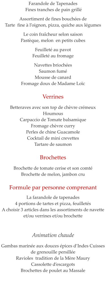 Farandole de Tapenades   Fines tranches de pain grill�  Assortiment de fines bouch�es de  Tarte  fine � l�oignon, pizza, quiche aux l�gumes  Le coin fra�cheur selon saison Past�que, melon  en petits cubes  Feuillet� au pavot  Feuillet� au fromage  Navettes brioch�es Saumon fum�  Mousse de canard Fromage doux de Madame Lo�c  Verrines   Betteraves avec son top de ch�vre cr�meux Houmous Carpaccio de Tomate balsamique Fromage ch�vre curry Perles de chine Guacamole Cocktail de mini crevettes Tartare de saumon  Brochettes  Brochette de tomate cerise et son comt� Brochette de melon, jambon cru  Formule par personne comprenant    La farandole de tapenades 4 portions de tartes et pizza, feuillet�s A choisir 3 articles dans les assortiments de navette et/ou verrines et/ou brochette       Animation chaude  Gambas marin�e aux douces �pices d�Indes Cuisses de grenouille persill�e Ravioles  tradition de la M�re Maury Cassolette d�escargots  Brochettes de poulet au Massale