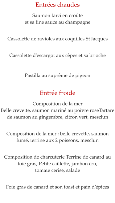 Entr�es chaudes  Saumon farci en cro�te  et sa fine sauce au champagne    Cassolette de ravioles aux coquilles St Jacques    Cassolette d�escargot aux c�pes et sa brioche   Pastilla au supr�me de pigeon     Entr�e froide  Composition de la mer Belle crevette, saumon marin� au poivre roseTartare de saumon au gingembre, citron vert, mesclun   Composition de la mer : belle crevette, saumon fum�, terrine aux 2 poissons, mesclun    Composition de charcuterie Terrine de canard au foie gras, Petite caillette, jambon cru,  tomate cerise, salade   Foie gras de canard et son toast et pain d��pices