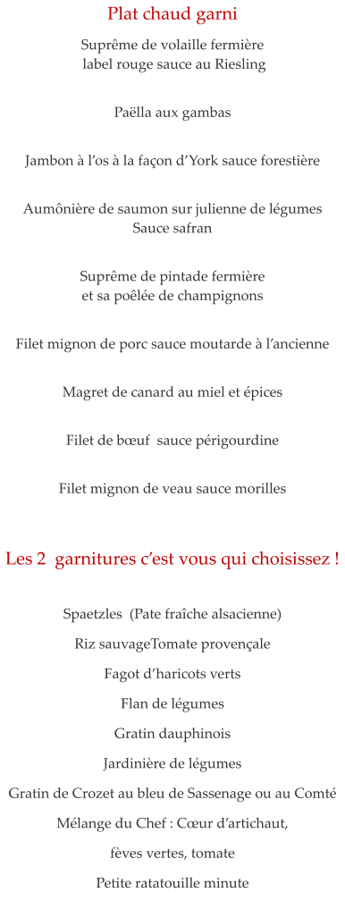 Plat chaud garni  Supr�me de volaille fermi�re  label rouge sauce au Riesling    Pa�lla aux gambas   Jambon � l�os � la fa�on d�York sauce foresti�re    Aum�ni�re de saumon sur julienne de l�gumes Sauce safran   Supr�me de pintade fermi�re  et sa po�l�e de champignons   Filet mignon de porc sauce moutarde � l�ancienne   Magret de canard au miel et �pices   Filet de b�uf  sauce p�rigourdine   Filet mignon de veau sauce morilles    Les 2  garnitures c�est vous qui choisissez !    Spaetzles  (Pate fra�che alsacienne) Riz sauvageTomate proven�ale  Fagot d�haricots verts Flan de l�gumes Gratin dauphinois Jardini�re de l�gumes Gratin de Crozet au bleu de Sassenage ou au Comt� M�lange du Chef : C�ur d�artichaut,  f�ves vertes, tomate Petite ratatouille minute