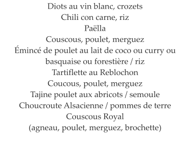 Diots au vin blanc, crozets Chili con carne, riz Pa�lla Couscous, poulet, merguez �minc� de poulet au lait de coco ou curry ou basquaise ou foresti�re / riz Tartiflette au Reblochon Coucous, poulet, merguez Tajine poulet aux abricots / semoule Choucroute Alsacienne / pommes de terre Couscous Royal  (agneau, poulet, merguez, brochette)