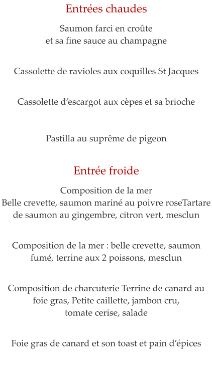 Entr�es chaudes  Saumon farci en cro�te  et sa fine sauce au champagne    Cassolette de ravioles aux coquilles St Jacques    Cassolette d�escargot aux c�pes et sa brioche   Pastilla au supr�me de pigeon     Entr�e froide  Composition de la mer Belle crevette, saumon marin� au poivre roseTartare de saumon au gingembre, citron vert, mesclun   Composition de la mer : belle crevette, saumon fum�, terrine aux 2 poissons, mesclun    Composition de charcuterie Terrine de canard au foie gras, Petite caillette, jambon cru,  tomate cerise, salade   Foie gras de canard et son toast et pain d��pices