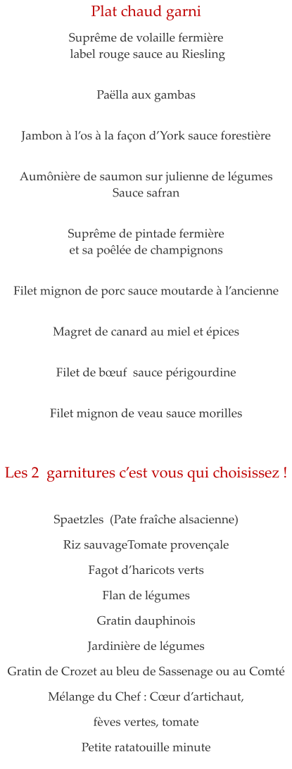 Plat chaud garni  Supr�me de volaille fermi�re  label rouge sauce au Riesling    Pa�lla aux gambas   Jambon � l�os � la fa�on d�York sauce foresti�re    Aum�ni�re de saumon sur julienne de l�gumes Sauce safran   Supr�me de pintade fermi�re  et sa po�l�e de champignons   Filet mignon de porc sauce moutarde � l�ancienne   Magret de canard au miel et �pices   Filet de b�uf  sauce p�rigourdine   Filet mignon de veau sauce morilles    Les 2  garnitures c�est vous qui choisissez !    Spaetzles  (Pate fra�che alsacienne) Riz sauvageTomate proven�ale  Fagot d�haricots verts Flan de l�gumes Gratin dauphinois Jardini�re de l�gumes Gratin de Crozet au bleu de Sassenage ou au Comt� M�lange du Chef : C�ur d�artichaut,  f�ves vertes, tomate Petite ratatouille minute