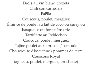 Diots au vin blanc, crozets Chili con carne, riz  Pa�lla   Couscous, poulet, merguez  �minc� de poulet au lait de coco ou curry ou basquaise ou foresti�re / riz  Tartiflette au Reblochon  Coucous, poulet, merguez  Tajine poulet aux abricots / semoule  Choucroute Alsacienne / pommes de terre  Couscous Royal  (agneau, poulet, merguez, brochette)